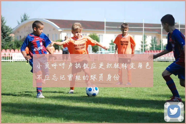 小莫呼吁卢执教应更积极转变角色不应忘记曾经的球员身份