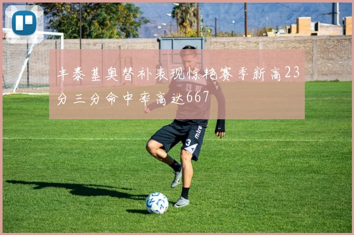 丰泰基奥替补表现惊艳赛季新高23分三分命中率高达667