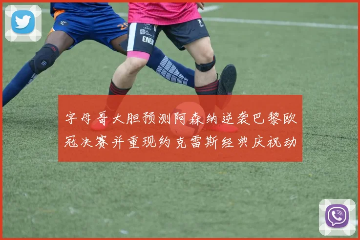 字母哥大胆预测阿森纳逆袭巴黎欧冠决赛并重现约克雷斯经典庆祝动作