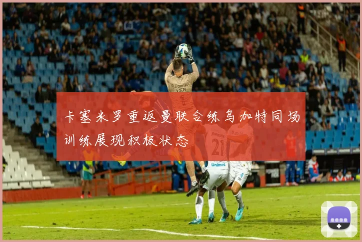 卡塞米罗重返曼联合练乌加特同场训练展现积极状态