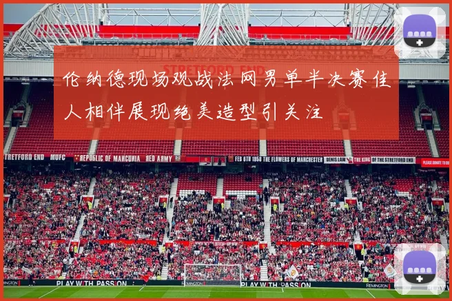 伦纳德现场观战法网男单半决赛佳人相伴展现绝美造型引关注