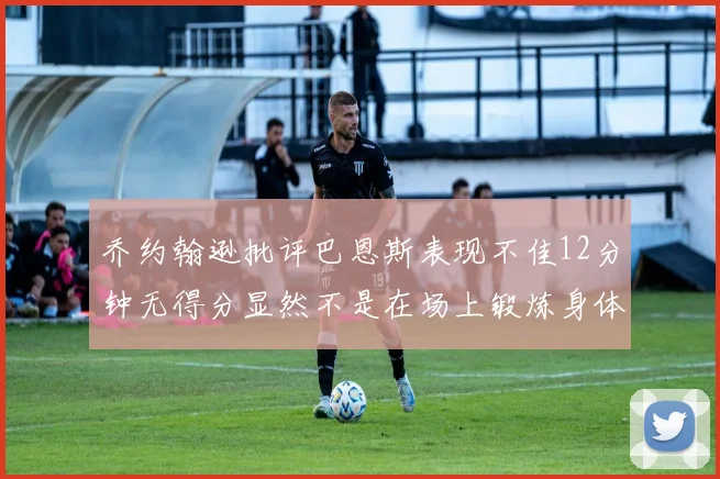 乔约翰逊批评巴恩斯表现不佳12分钟无得分显然不是在场上锻炼身体