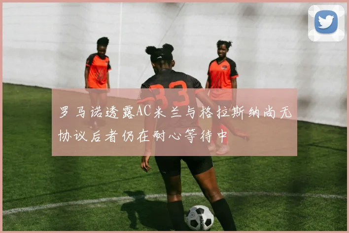 罗马诺透露AC米兰与格拉斯纳尚无协议后者仍在耐心等待中