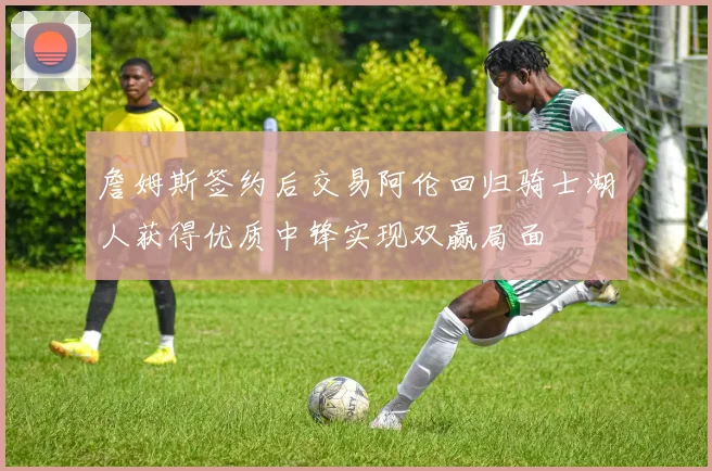 詹姆斯签约后交易阿伦回归骑士湖人获得优质中锋实现双赢局面