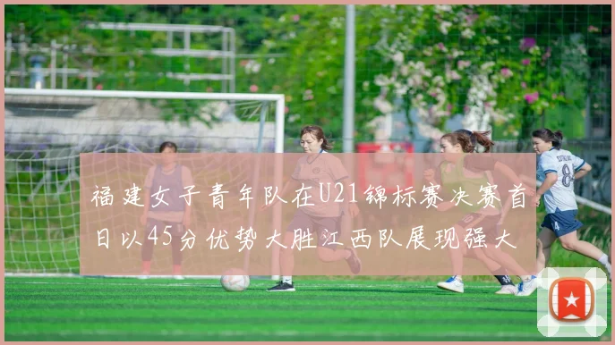 福建女子青年队在U21锦标赛决赛首日以45分优势大胜江西队展现强大实力