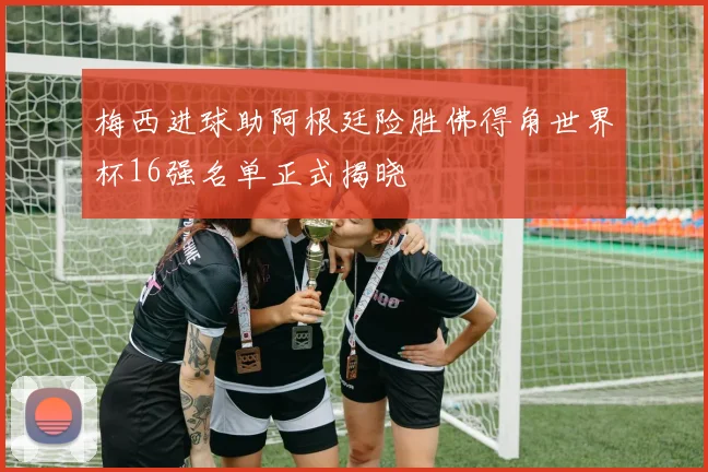 梅西进球助阿根廷险胜佛得角世界杯16强名单正式揭晓