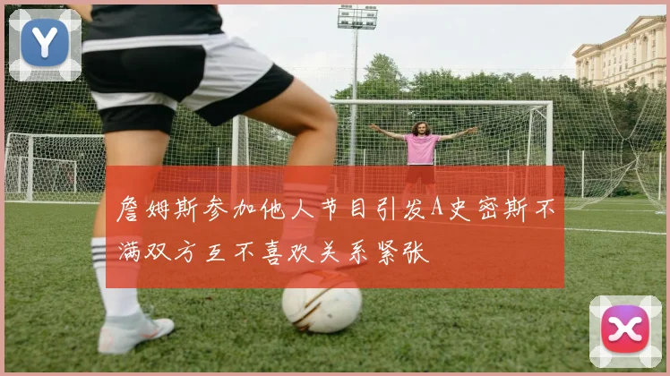 詹姆斯参加他人节目引发A史密斯不满双方互不喜欢关系紧张