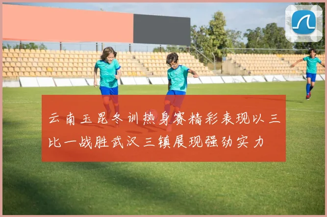 云南玉昆冬训热身赛精彩表现以三比一战胜武汉三镇展现强劲实力