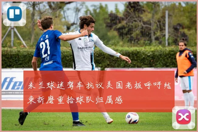 米兰球迷驾车抗议美国老板呼吁结束折磨重拾球队归属感