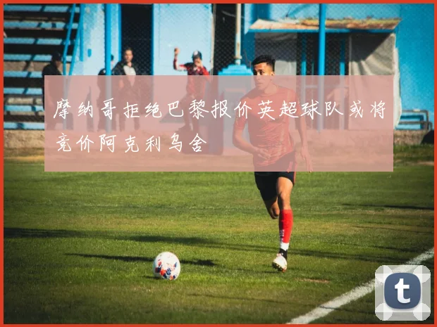 摩纳哥拒绝巴黎报价英超球队或将竞价阿克利乌舍