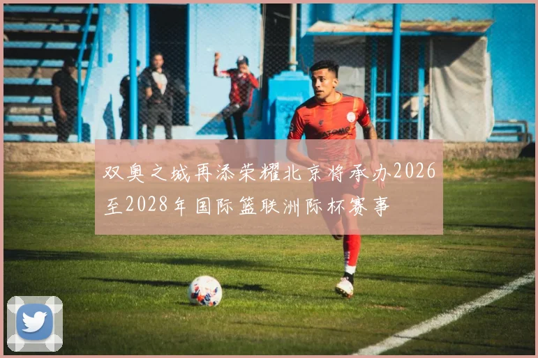 双奥之城再添荣耀北京将承办2026至2028年国际篮联洲际杯赛事