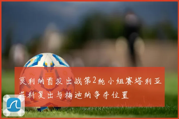 莫利纳首发出战第2轮小组赛塔利亚菲科复出与梅迪纳争夺位置