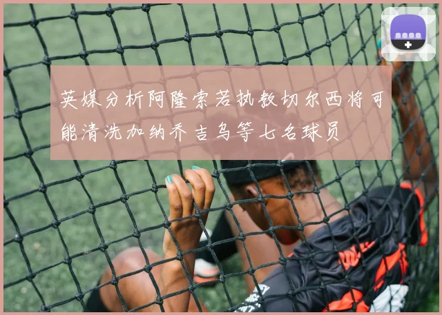 英媒分析阿隆索若执教切尔西将可能清洗加纳乔吉乌等七名球员