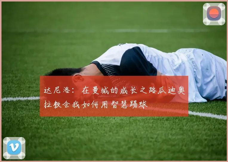 达尼洛：在曼城的成长之路瓜迪奥拉教会我如何用智慧踢球