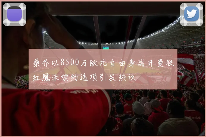 桑乔以8500万欧元自由身离开曼联红魔未续约选项引发热议