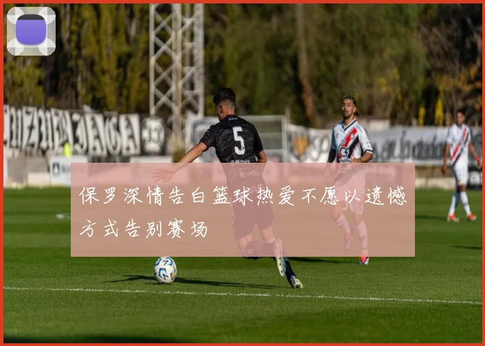 保罗深情告白篮球热爱不愿以遗憾方式告别赛场