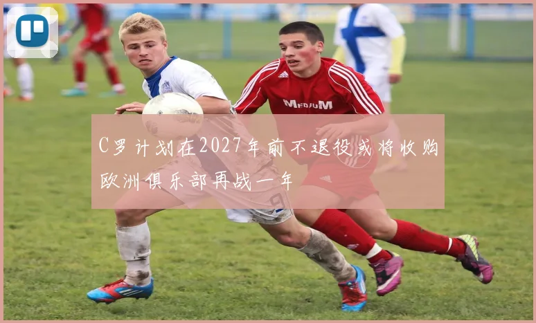 C罗计划在2027年前不退役或将收购欧洲俱乐部再战一年
