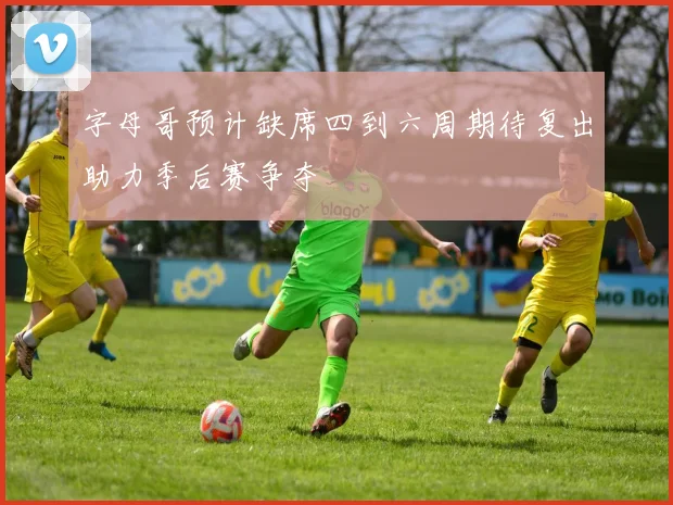 字母哥预计缺席四到六周期待复出助力季后赛争夺