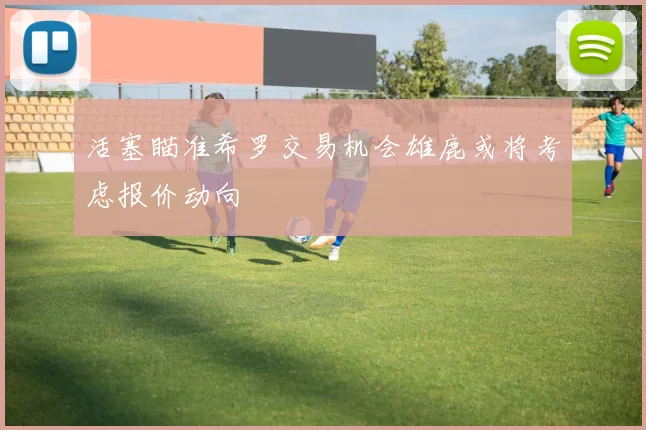 活塞瞄准希罗交易机会雄鹿或将考虑报价动向