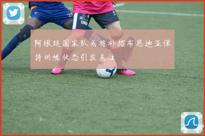 阿根廷国家队或将补招布恩迪亚保持训练状态引发关注